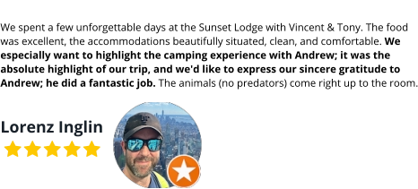 We spent a few unforgettable days at the Sunset Lodge with Vincent & Tony. The food was excellent, the accommodations beautifully situated, clean, and comfortable. We especially want to highlight the camping experience with Andrew; it was the absolute highlight of our trip, and we'd like to express our sincere gratitude to Andrew; he did a fantastic job. The animals (no predators) come right up to the room.  Lorenz Inglin