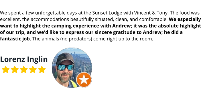 We spent a few unforgettable days at the Sunset Lodge with Vincent & Tony. The food was excellent, the accommodations beautifully situated, clean, and comfortable. We especially want to highlight the camping experience with Andrew; it was the absolute highlight of our trip, and we'd like to express our sincere gratitude to Andrew; he did a fantastic job. The animals (no predators) come right up to the room.  Lorenz Inglin